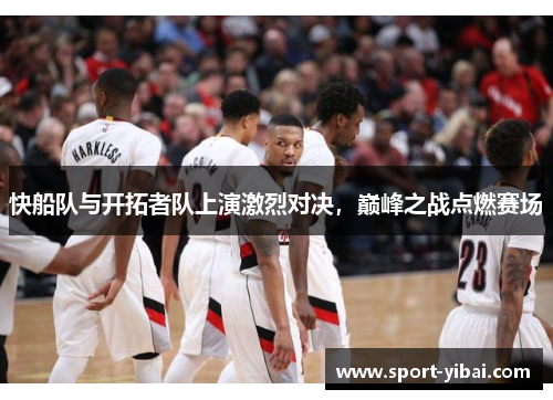 快船队与开拓者队上演激烈对决，巅峰之战点燃赛场